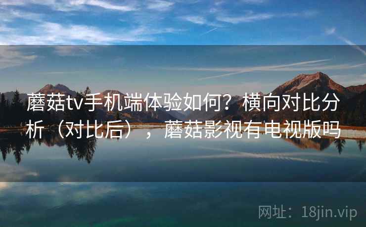 蘑菇tv手机端体验如何？横向对比分析（对比后），蘑菇影视有电视版吗
