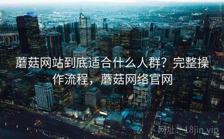 蘑菇网站到底适合什么人群?完整操作流程,蘑菇网络官网 蘑菇网站到底适合什么人群?完整操作流程,蘑菇网络官网