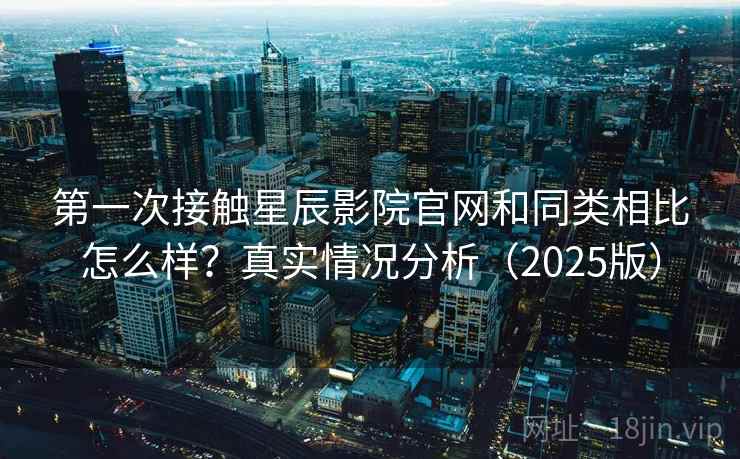 第一次接触星辰影院官网和同类相比怎么样？真实情况分析（2025版）