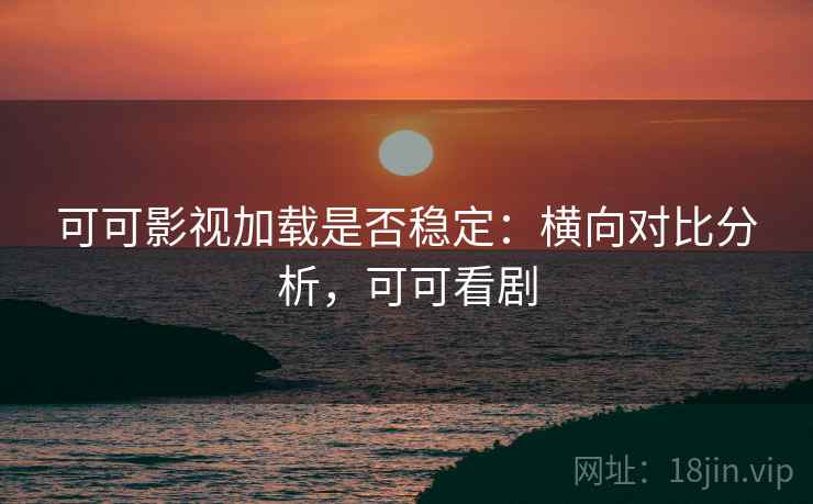 可可影视加载是否稳定：横向对比分析，可可看剧