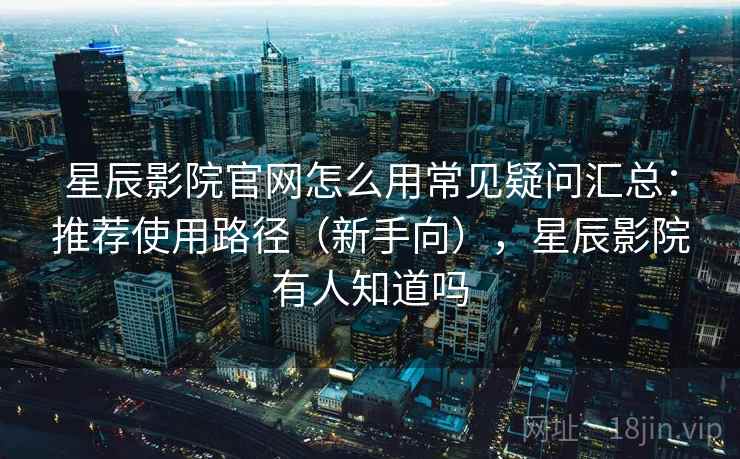 星辰影院官网怎么用常见疑问汇总：推荐使用路径（新手向），星辰影院有人知道吗