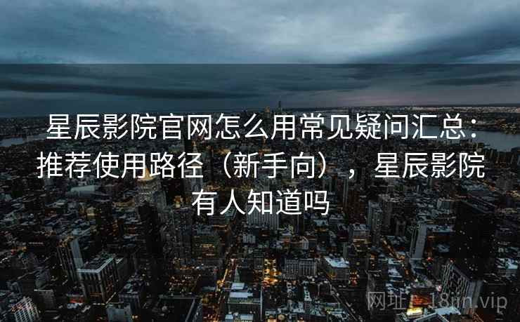 星辰影院官网怎么用常见疑问汇总：推荐使用路径（新手向），星辰影院有人知道吗