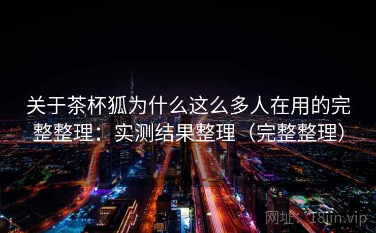 关于茶杯狐为什么这么多人在用的完整整理：实测结果整理（完整整理）