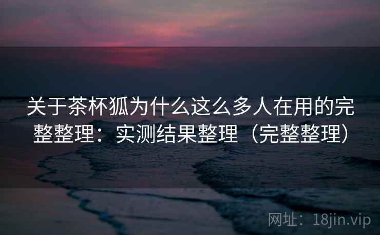 关于茶杯狐为什么这么多人在用的完整整理：实测结果整理（完整整理）