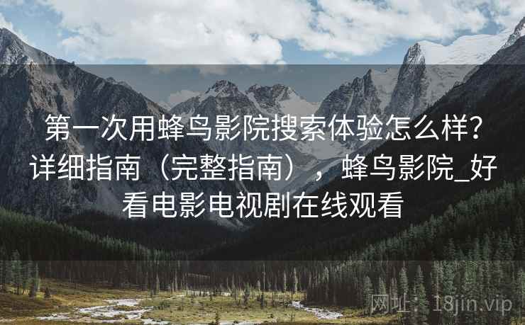 第一次用蜂鸟影院搜索体验怎么样？详细指南（完整指南），蜂鸟影院_好看电影电视剧在线观看