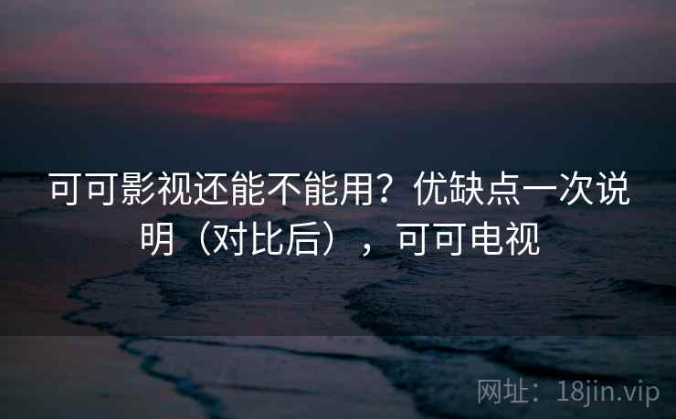 可可影视还能不能用？优缺点一次说明（对比后），可可电视