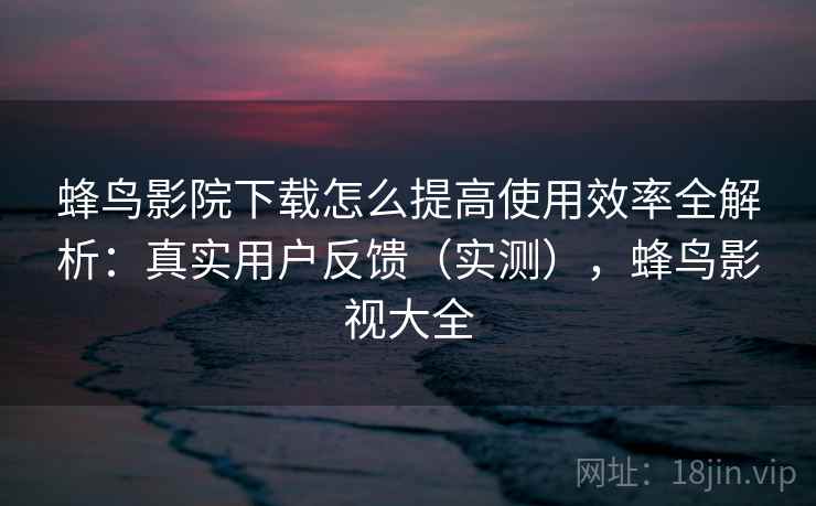 蜂鸟影院下载怎么提高使用效率全解析：真实用户反馈（实测），蜂鸟影视大全