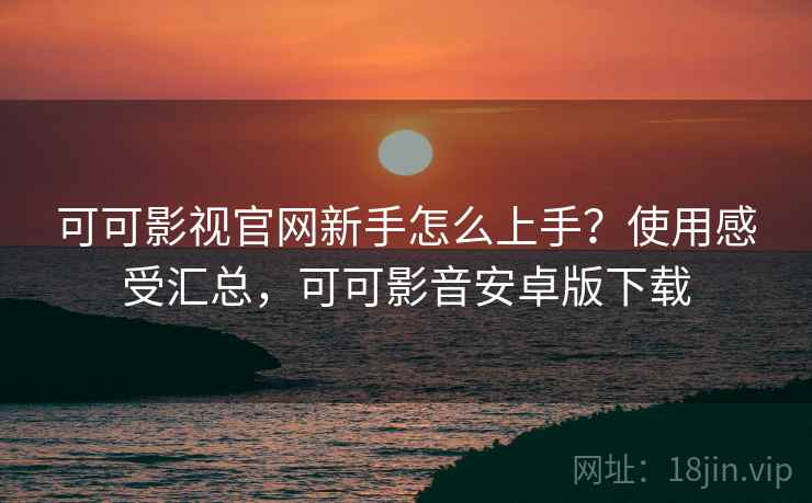 可可影视官网新手怎么上手？使用感受汇总，可可影音安卓版下载