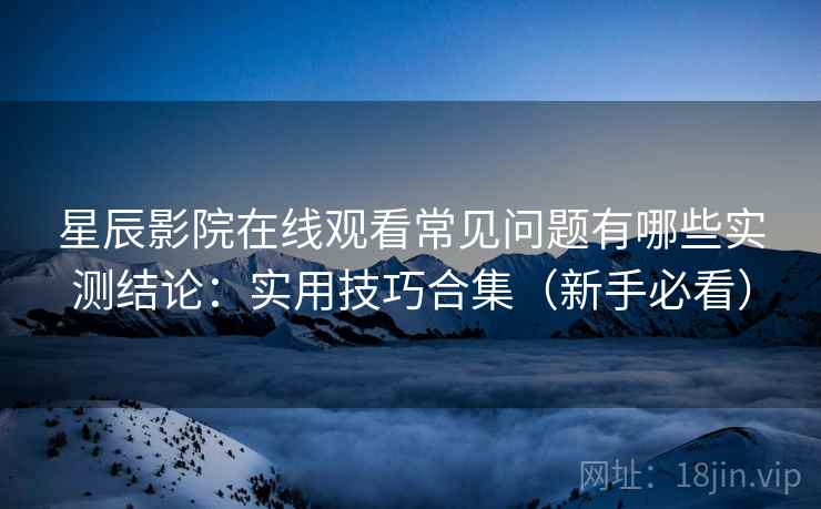 星辰影院在线观看常见问题有哪些实测结论：实用技巧合集（新手必看）