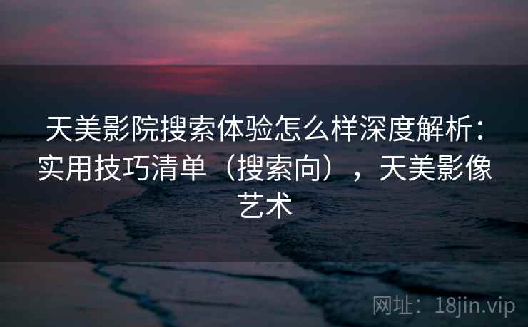 天美影院搜索体验怎么样深度解析:实用技巧清单(搜索向),天美影像艺术 天美影院搜索体验怎么样深度解析:实用技巧清单(搜索向),天美影像艺术