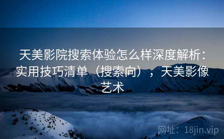 天美影院搜索体验怎么样深度解析：实用技巧清单（搜索向），天美影像艺术