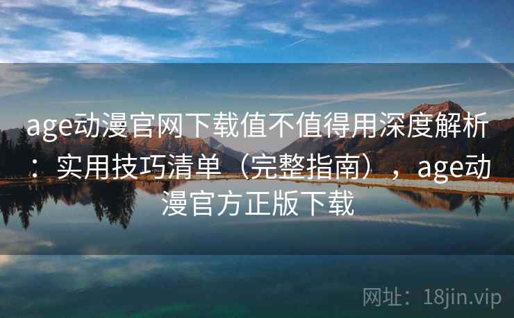 age动漫官网下载值不值得用深度解析：实用技巧清单（完整指南），age动漫官方正版下载
