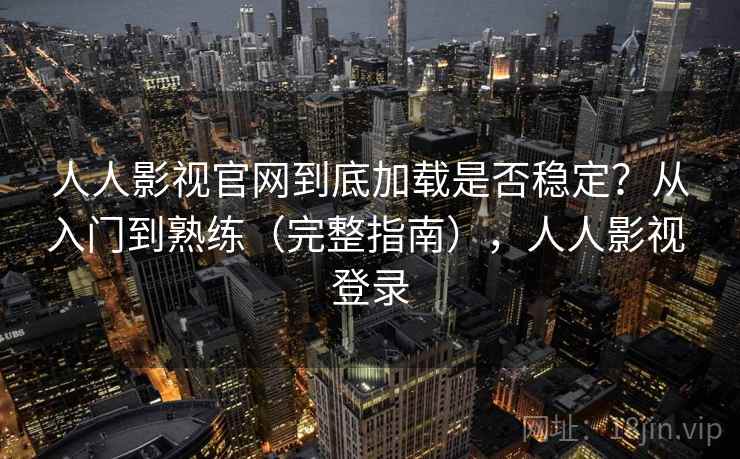人人影视官网到底加载是否稳定？从入门到熟练（完整指南），人人影视 登录