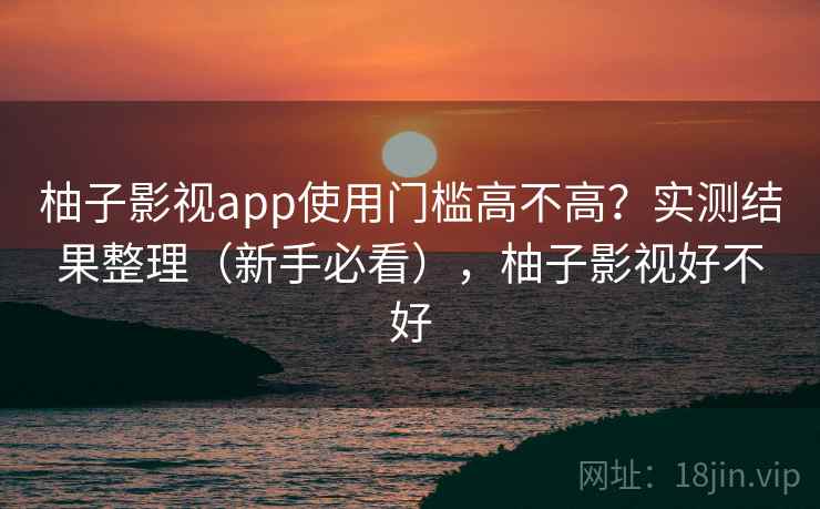 柚子影视app使用门槛高不高？实测结果整理（新手必看），柚子影视好不好