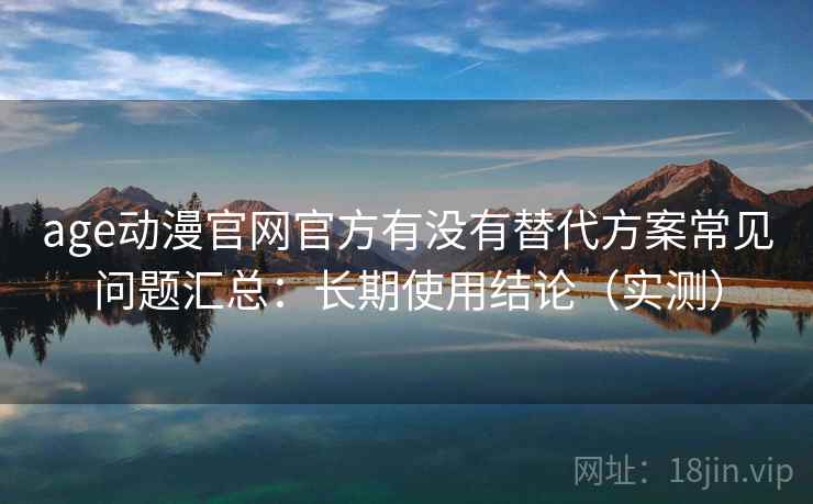 age动漫官网官方有没有替代方案常见问题汇总：长期使用结论（实测）