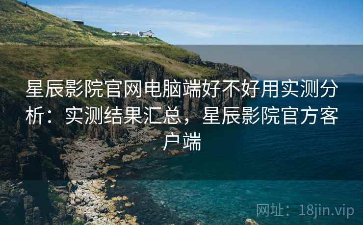 星辰影院官网电脑端好不好用实测分析：实测结果汇总，星辰影院官方客户端