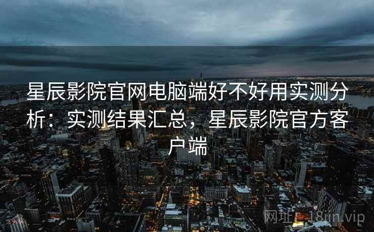 星辰影院官网电脑端好不好用实测分析:实测结果汇总,星辰影院官方客户端 星辰影院官网电脑端好不好用实测分析:实测结果汇总,星辰影院官方客户端