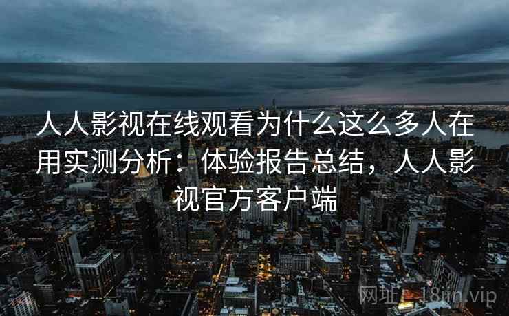 人人影视在线观看为什么这么多人在用实测分析：体验报告总结，人人影视官方客户端