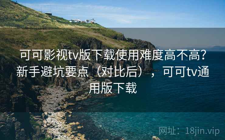 可可影视tv版下载使用难度高不高?新手避坑要点(对比后),可可tv通用版下载 可可影视tv版下载使用难度高不高?新手避坑要点(对比后),可可tv通用版下载