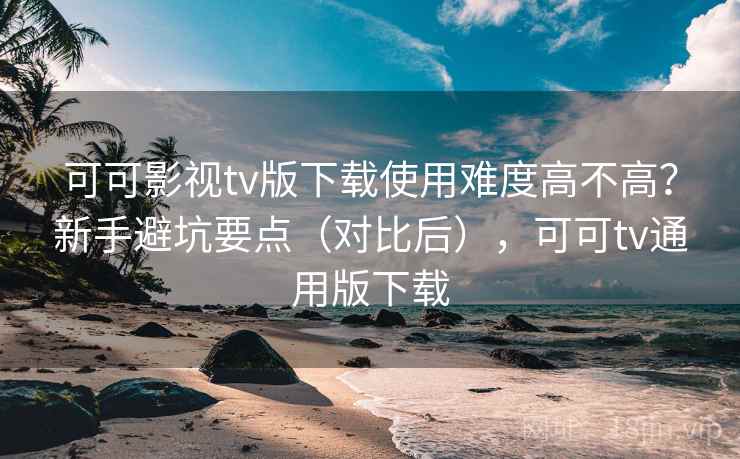 可可影视tv版下载使用难度高不高？新手避坑要点（对比后），可可tv通用版下载