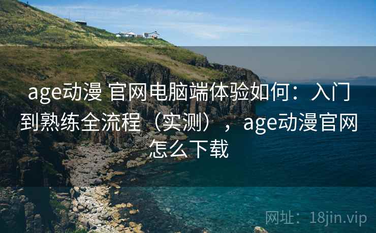 age动漫 官网电脑端体验如何：入门到熟练全流程（实测），age动漫官网怎么下载