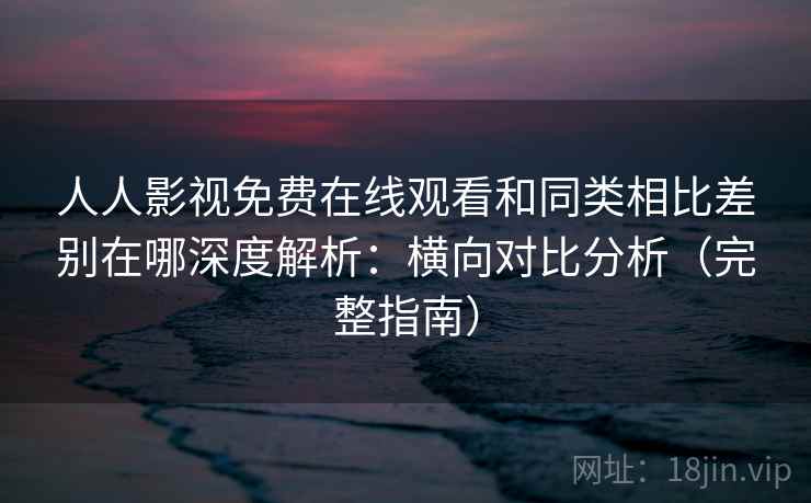 人人影视免费在线观看和同类相比差别在哪深度解析:横向对比分析(完整指南) 人人影视免费在线观看和同类相比差别在哪深度解析:横向对比分析(完整指南)