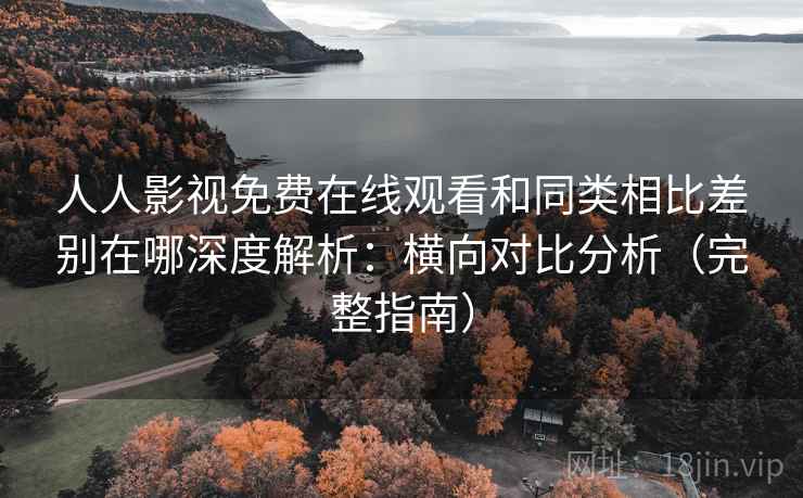 人人影视免费在线观看和同类相比差别在哪深度解析：横向对比分析（完整指南）