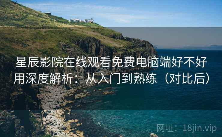 星辰影院在线观看免费电脑端好不好用深度解析：从入门到熟练（对比后）