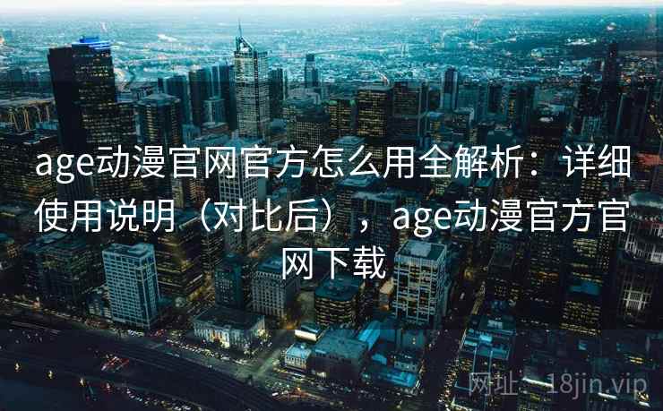 age动漫官网官方怎么用全解析：详细使用说明（对比后），age动漫官方官网下载