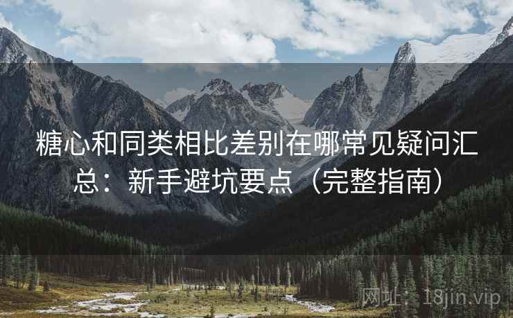 糖心和同类相比差别在哪常见疑问汇总：新手避坑要点（完整指南）