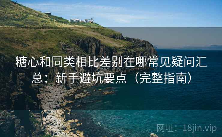 糖心和同类相比差别在哪常见疑问汇总：新手避坑要点（完整指南）