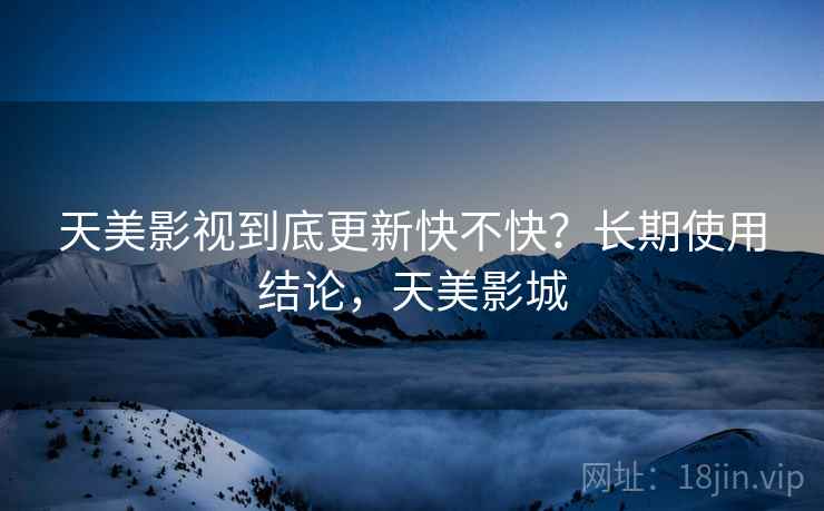 天美影视到底更新快不快？长期使用结论，天美影城
