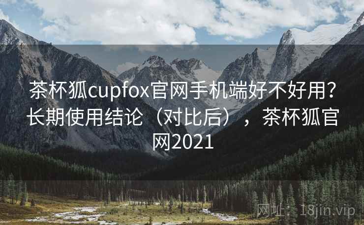 茶杯狐cupfox官网手机端好不好用？长期使用结论（对比后），茶杯狐官网2021