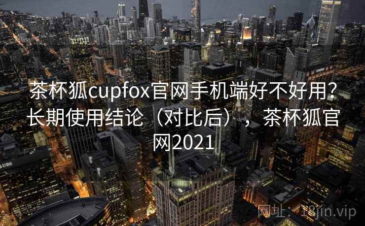 茶杯狐cupfox官网手机端好不好用？长期使用结论（对比后），茶杯狐官网2021